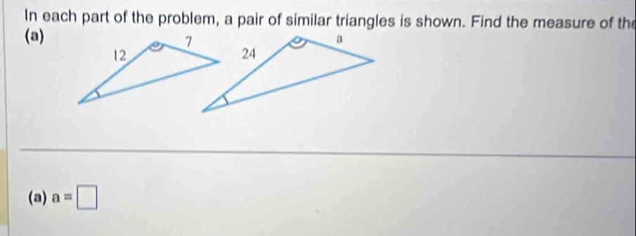 In each part of the problem, a pair of similar triangles is shown. Find the measure of the 
(a) 
(a) a=□