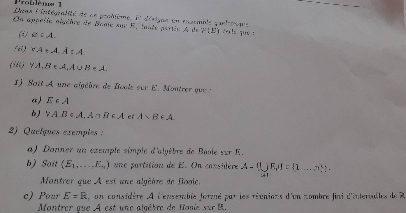 Problème 1 
Dans l'intégralité de ce problème, E désigne un ensemble quelconque. 
On appelle algèbre de Boole sur E, toute partie A de P(E) telle que : 
(i) varnothing ∈ A. 
(ii) forall A∈ A, overline A∈ A. 
(iii) forall A, B∈ A, A∪ B∈ A. 
1) Soit A une algèbre de Boole sur E. Montrer que : 
a) E∈ A
b) forall A, B∈ A, A∩ B∈ A et A∩ B∈ A. 
2) Quelques exemples : 
a) Donner un exemple simple d'algèbre de Boole sur E. 
b) Soit (E_1,...,E_n) une partition de E. On considère A= UE_i|I⊂  1,...,n . 
Montrer que A est une algèbre de Boole. 
∴∈1 
c) Pour E=R , on considère A l'ensemble formé par les réunions d'un nombre fini d'intervalles de R
Montrer que A est une algèbre de Boole sur R.