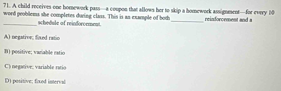 A child receives one homework pass—a coupon that allows her to skip a homework assignment—for every 10
word problems she completes during class. This is an example of both_ reinforcement and a
_schedule of reinforcement.
A) negative; fixed ratio
B) positive; variable ratio
C) negative; variable ratio
D) positive; fixed interval