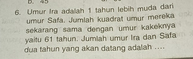 45
6. Umur Ira adalah 1 tahun lebih muda dari 
umur Safa. Jumlah kuadrat umur mereka 
sekarang sama dengan umur kakeknya 
yaitu 61 tahun. Jumlah umur Ira dan Safa 
dua tahun yang akan datang adalah ....