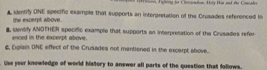 Wer nison, Fighting for Chriszendom. Holy Wir and the Cruade 
A identify ONE specific example that supports an interpretation of the Crusades referenced in 
the excerpt above. 
Identify ANOTHER specific example that supports an interpretation of the Crusades refer 
enced in the excerpt above. 
c. Explain ONE effect of the Crusades not mentioned in the excerpt above. 
Use your knowledge of world history to answer all parts of the question that follows.