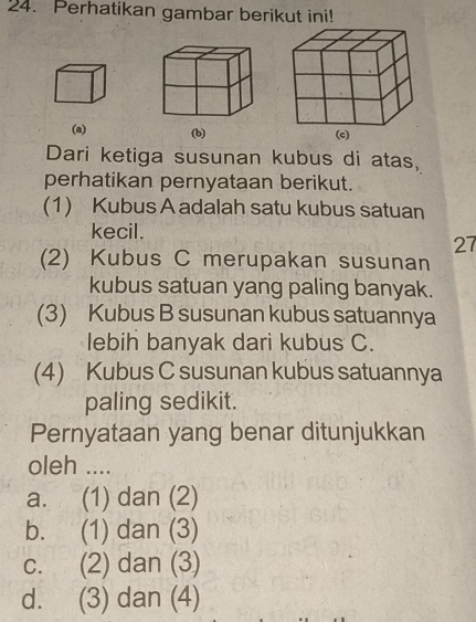 Perhatikan gambar berikut ini!
(a) (b) 
Dari ketiga susunan kubus di atas,
perhatikan pernyataan berikut.
(1) Kubus A adalah satu kubus satuan
kecil.
27
(2) Kubus C merupakan susunan
kubus satuan yang paling banyak.
(3) Kubus B susunan kubus satuannya
lebih banyak dari kubus C.
(4) Kubus C susunan kubus satuannya
paling sedikit.
Pernyataan yang benar ditunjukkan
oleh ....
a. (1) dan (2)
b. (1) dan (3)
c. (2) dan (3)
d. (3) dan (4)