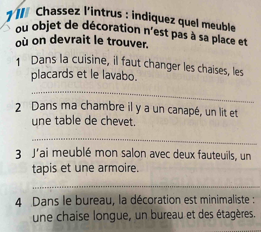 II Chassez l'intrus : indiquez quel meuble 
ou objet de décoration n' est pas à sa place et 
où on devrait le trouver. 
1 Dans la cuisine, il faut changer les chaises, les 
placards et le lavabo. 
_ 
2 Dans ma chambre il y a un canapé, un lit et 
une table de chevet. 
_ 
3 J'ai meublé mon salon avec deux fauteuils, un 
tapis et une armoire. 
_ 
4 Dans le bureau, la décoration est minimaliste : 
une chaise longue, un bureau et des étagères. 
_