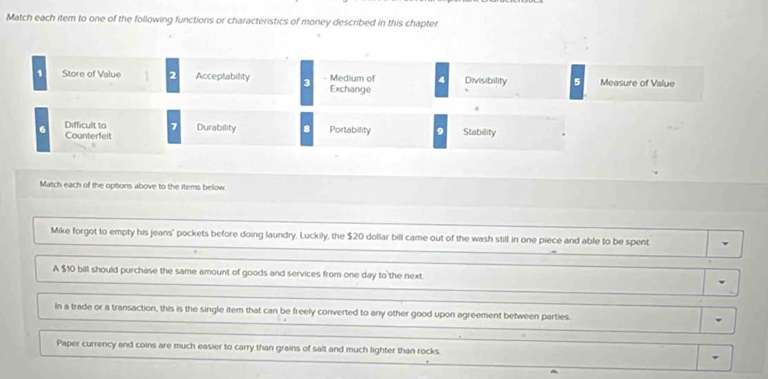 Match each item to one of the following functions or characteristics of money described in this chapter. 
1 Store of Value 2 Acceptability 3 Medium of 4 Divisibility 5 Measure of Value 
Exchange 
6 Difficult to 7 Durability 8 Portability 9 Stability 
Counterfeit 
Match each of the options above to the items below. 
Mike forgot to empty his jeans' pockets before doing laundry. Luckily, the $20 dollar bill came out of the wash still in one piece and able to be spent. 
A $10 bill should purchase the same amount of goods and services from one day to the next. 
In a trade or a transaction, this is the single item that can be freely converted to any other good upon agreement between parties. 
Paper currency and coins are much easier to carry than grains of salt and much lighter than rocks.