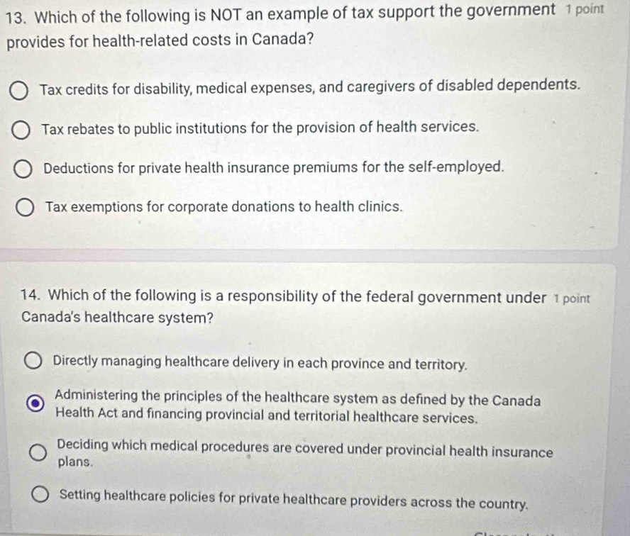 Which of the following is NOT an example of tax support the government 1 point
provides for health-related costs in Canada?
Tax credits for disability, medical expenses, and caregivers of disabled dependents.
Tax rebates to public institutions for the provision of health services.
Deductions for private health insurance premiums for the self-employed.
Tax exemptions for corporate donations to health clinics.
14. Which of the following is a responsibility of the federal government under 1 point
Canada's healthcare system?
Directly managing healthcare delivery in each province and territory.
Administering the principles of the healthcare system as defined by the Canada
Health Act and financing provincial and territorial healthcare services.
Deciding which medical procedures are covered under provincial health insurance
plans.
Setting healthcare policies for private healthcare providers across the country.