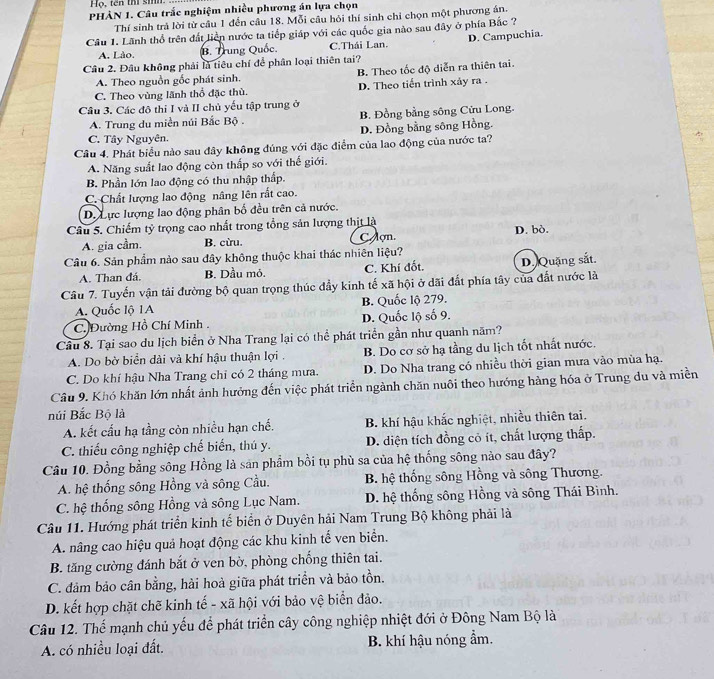Họ, tên thí sih
PHÀN 1. Câu trấc nghiệm nhiều phương án lựa chọn
Thí sinh trả lời từ cầu 1 đến cầu 18. Mỗi câu hỏi thí sinh chỉ chọn một phương án.
Cầu 1. Lãnh thổ trên đất liền nước ta tiếp giáp với các quốc gia nào sau đây ở phía Bắc ?
A. Lào. B. Trung Quốc. C.Thái Lan. D. Campuchia.
Câu 2. Đâu không phải là tiêu chí để phân loại thiên tai?
A. Theo nguồn gốc phát sinh. B. Theo tốc độ diễn ra thiên tai.
C. Theo vùng lãnh thổ đặc thù. D. Theo tiến trình xây ra .
Câu 3. Các đô thi I và II chủ yếu tập trung ở
A. Trung du miền núi Bắc Bộ . B. Đồng bằng sông Cửu Long.
C. Tây Nguyên. D. Đồng bằng sông Hồng.
Câu 4. Phát biểu nào sau đây không đúng với đặc điểm của lao động của nước ta?
A. Năng suất lao động còn thấp so với thế giới.
B. Phần lớn lao động có thu nhập thấp.
C. Chất lượng lao động nâng lên rắt cao.
D. Lực lượng lao động phân bố đều trên cả nước.
Câu 5. Chiếm tỷ trọng cao nhất trong tổng sản lượng thịt là
A. gia cầm. B. cừu. C ợn. D. bò.
Câu 6. Sản phẩm nào sau đây không thuộc khai thác nhiên liệu?
A. Than đá. B. Dầu mỏ. C. Khí đốt. D. Quặng sắt.
Câu 7. Tuyển vận tải đường bộ quan trọng thúc đầy kinh tế xã hội ở dãi đất phía tây của đất nước là
A. Quốc lộ 1A B. Quốc lộ 279.
C. Đường Hồ Chí Minh D. Quốc lộ số 9.
Câu 8. Tại sao du lịch biển ở Nha Trang lại có thể phát triển gần như quanh năm?
A. Do bờ biển dài và khí hậu thuận lợi . B. Do cơ sở hạ tầng du lịch tốt nhất nước.
C. Do khí hậu Nha Trang chỉ có 2 tháng mưa. D. Do Nha trang có nhiều thời gian mưa vào mùa hạ,
Câu 9. Khó khăn lớn nhất ảnh hưởng đến việc phát triển ngành chăn nuôi theo hướng hàng hóa ở Trung du và miền
núi Bắc Bộ là
A. kết cấu hạ tầng còn nhiều hạn chế. B. khí hậu khắc nghiệt, nhiều thiên tai.
C. thiếu công nghiệp chế biến, thú y. D. diện tích đồng cỏ ít, chất lượng thấp.
Câu 10. Đồng bằng sông Hồng là san phẩm bồi tụ phù sa của hệ thống sông nào sau đây?
A. hệ thống sông Hồng và sông Cầu. B. hệ thống sông Hồng và sông Thương.
C. hệ thống sông Hồng và sông Lục Nam. D. hệ thống sông Hồng và sông Thái Bình.
Câu 11. Hướng phát triển kinh tế biển ở Duyên hải Nam Trung Bộ không phải là
A. nâng cao hiệu quả hoạt động các khu kinh tế ven biển.
B. tăng cường đánh bắt ở ven bờ, phòng chống thiên tai.
C. đảm bảo cân bằng, hài hoà giữa phát triển và bảo tồn.
D. kết hợp chặt chẽ kinh tế - xã hội với bảo vệ biển đảo.
Câu 12. Thể mạnh chủ yếu để phát triển cây công nghiệp nhiệt đới ở Đông Nam Bộ là
A. có nhiều loại đất. B. khí hậu nóng ẩm.