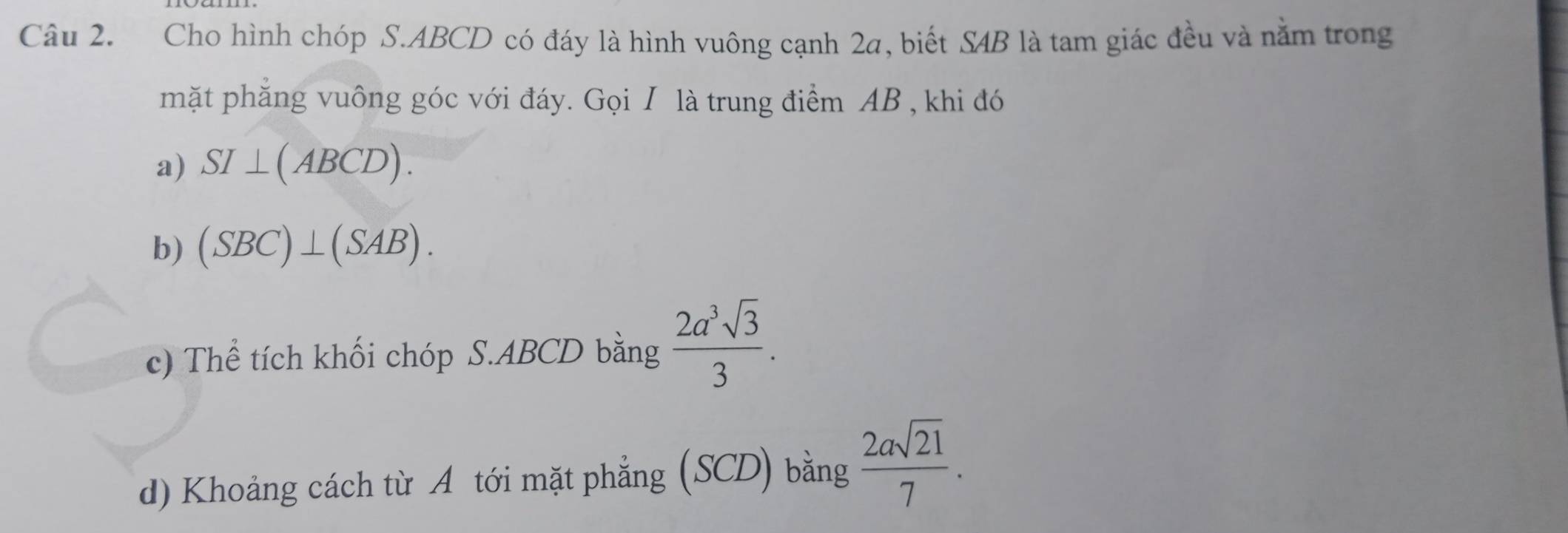 Cho hình chóp S. ABCD có đáy là hình vuông cạnh 2a, biết SAB là tam giác đều và nằm trong 
mặt phăng vuông góc với đáy. Gọi I là trung điểm AB , khi đó 
a) SI⊥ (ABCD). 
b) (SBC)⊥ (SAB). 
c) Thể tích khối chóp S. ABCD bằng  2a^3sqrt(3)/3 . 
d) Khoảng cách từ A tới mặt phẳng (SCD) bằng  2asqrt(21)/7 .