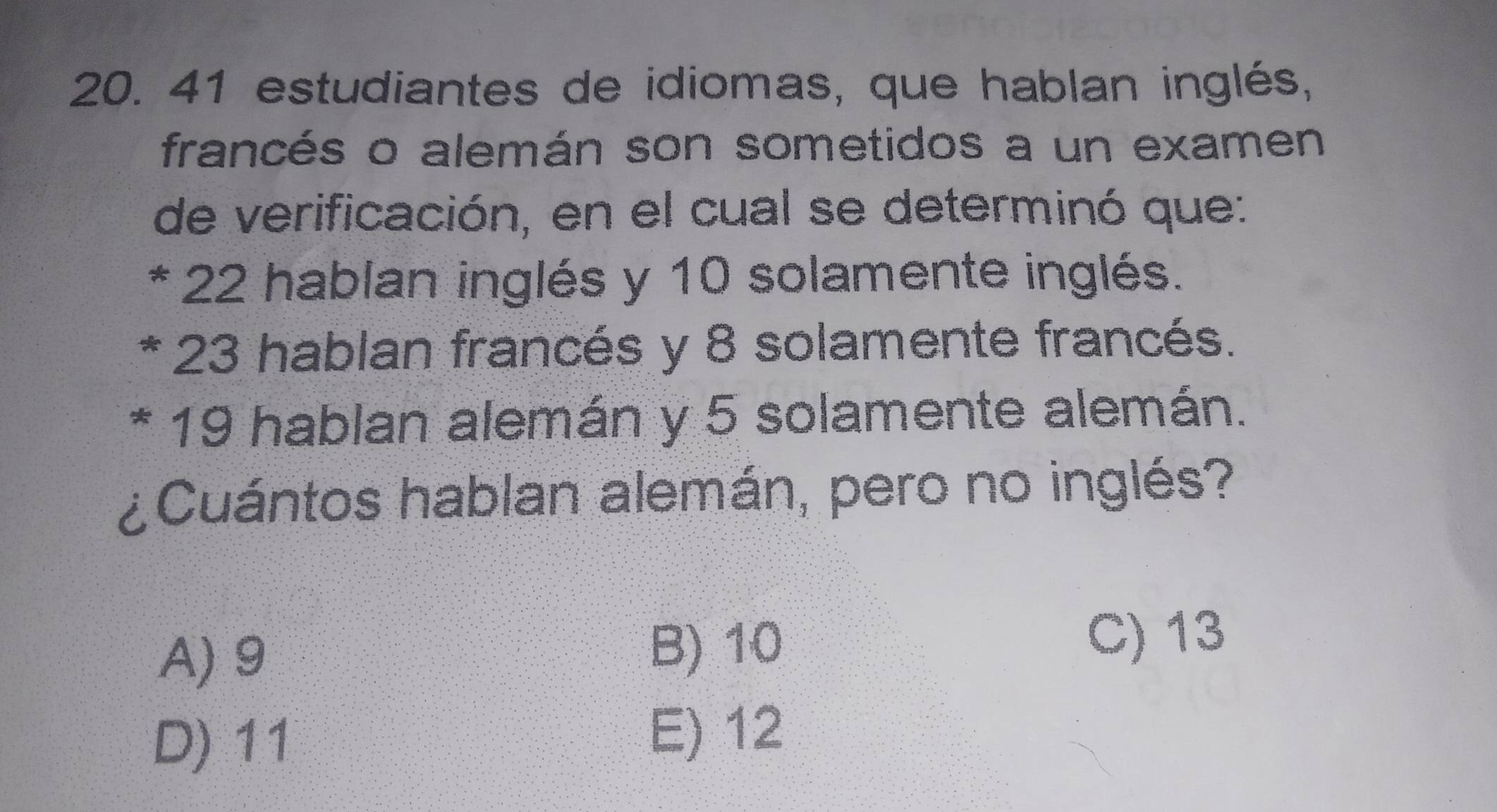 estudiantes de idiomas, que hablan inglés,
francés o alemán son sometidos a un examen
de verificación, en el cual se determinó que:
* 22 hablan inglés y 10 solamente inglés.
23 hablan francés y 8 solamente francés.
19 hablan alemán y 5 solamente alemán.
¿Cuántos hablan alemán, pero no inglés?
A) 9
B) 10 C) 13
D) 11
E) 12