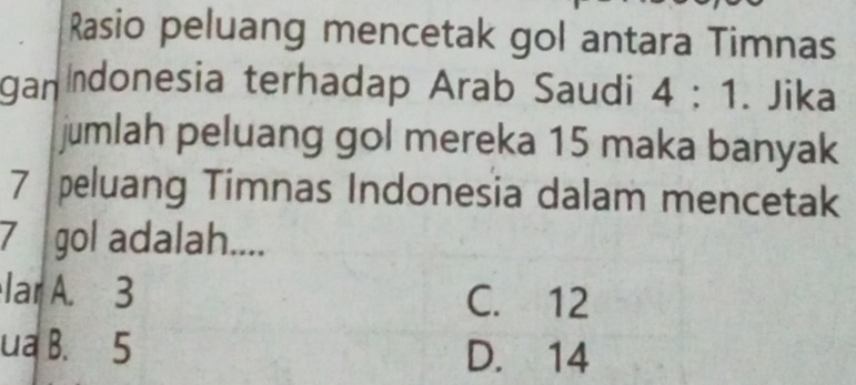 Rasio peluang mencetak gol antara Timnas
ganndonesia terhadap Arab Saudi 4:1. Jika
jumlah peluang gol mereka 15 maka banyak
7 peluang Timnas Indonesia dalam mencetak
7 gol adalah....
lar A. 3 C. 12
ua B. 5 D. 14