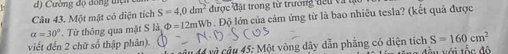 Cường độ đồng tiện c 
Câu 43. Một mặt có diện tích S=4,0dm^2 được đặt trong từ trường đếu và tạ
alpha =30°. Từ thông qua mặt S là Phi =12mWb. Độ lớn của cảm ứng từ là bao nhiêu tesla? (kết quả được 
viết đến 2 chữ số thập phân). 
14 và câu 45: Một vòng dây dẫn phẳng có diện tích S=160cm^2
ấu với tốc độ