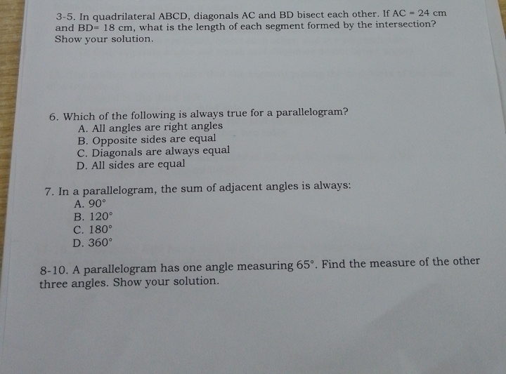 3-5. In quadrilateral ABCD, diagonals AC and BD bisect each other. If AC=24cm
and BD=18cm , what is the length of each segment formed by the intersection?
Show your solution.
6. Which of the following is always true for a parallelogram?
A. All angles are right angles
B. Opposite sides are equal
C. Diagonals are always equal
D. All sides are equal
7. In a parallelogram, the sum of adjacent angles is always:
A. 90°
B. 120°
C. 180°
D. 360°
8-10. A parallelogram has one angle measuring 65°. Find the measure of the other
three angles. Show your solution.