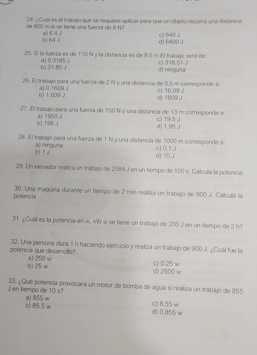 ¿Cuál es el trabajo que se requiere aplicar para que un objeto recorra una distancia
de 800 m si se tiene una fuerza de 8 N?
a) 6.4 J c) 640 J
b) 64 J d) 6400 J
25. Si la fuerza es de 110 N y la distancia es de 9.5 m El trabajo será de:
a) 0.3185 J c) 318.51 J
b) 31.85 J d) ninguna
26. El trabajo para una fuerza de 2 N y una distancia de 0.5 m corresponde a:
a) 0.1609 J c) 16.09 J
b) 1.609 J d) 1609 J
27. El trabajo para una fuerza de 150 N y una distancia de 13 m corresponde a:
a) 1950 J c) 19.5 J
b) 195 J
d) 1.95 J
28. El trabajo para una fuerza de 1 N y una distancia de 1000 m corresponde a:
a) ninguna c) 0.1 J
b) 1 J
d) 10 J
29. Un elevador realiza un trabajo de 2584 J en un tiempo de 100 s. Calcula la potencia
30. Una maquina durante un tiempo de 2 min realiza un trabajo de 800 J. Calcula la
potencia
31. ¿Cuál es la potencia en w, kW si se tiene un trabajo de 200 J en un tiempo de 2 h?
32. Una persona dura 1 h haciendo ejercicio y realiza un trabajo de 900 J. ¿Cuál fue la
potencia que desarrollo?
a) 250 w
c) 0.25 w
b) 25 w d) 2500 w
33. ¿Qué potencia provocara un motor de bomba de agua si realiza un trabajo de 855
J en tiempo de 10 s?
a) 855 w c) 8.55 w
b) 85.5 w d) 0.855 w