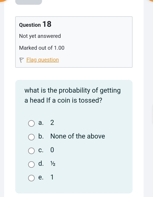 Not yet answered
Marked out of 1.00
Flag question
what is the probability of getting
a head If a coin is tossed?
a. 2
b. None of the above
c. 0
d. ½
e. 1