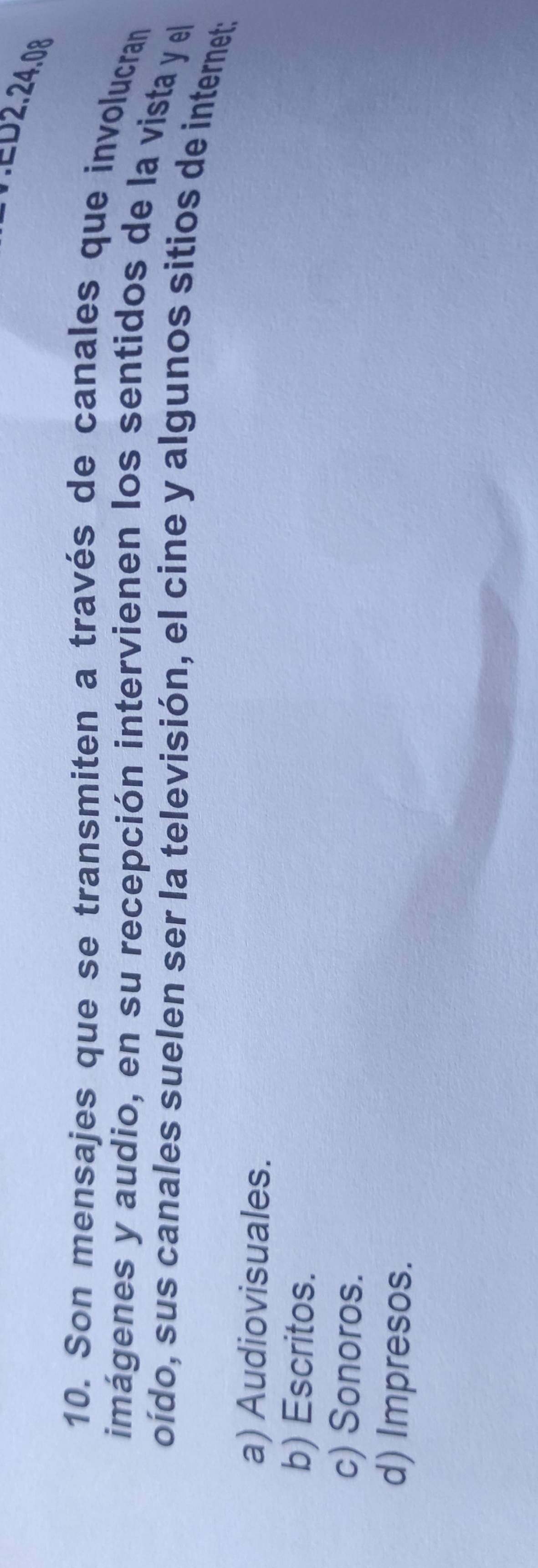 ∴ED2.24.08
10. Son mensajes que se transmiten a través de canales que involucran
imágenes y audio, en su recepción intervienen los sentidos de la vista y el
oído, sus canales suelen ser la televisión, el cine y algunos sitios de internet:
a) Audiovisuales.
b) Escritos.
c) Sonoros.
d) Impresos.