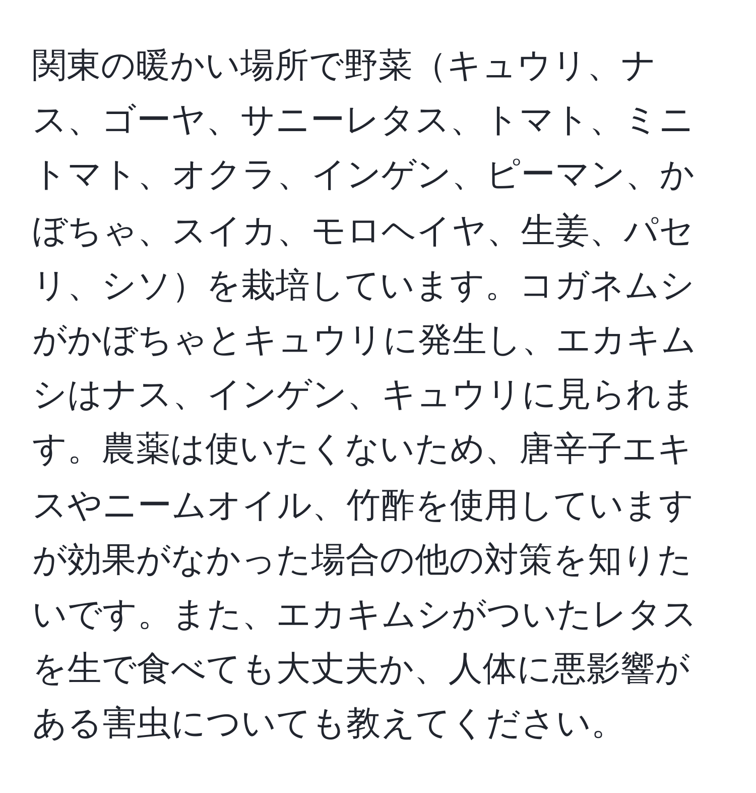 関東の暖かい場所で野菜キュウリ、ナス、ゴーヤ、サニーレタス、トマト、ミニトマト、オクラ、インゲン、ピーマン、かぼちゃ、スイカ、モロヘイヤ、生姜、パセリ、シソを栽培しています。コガネムシがかぼちゃとキュウリに発生し、エカキムシはナス、インゲン、キュウリに見られます。農薬は使いたくないため、唐辛子エキスやニームオイル、竹酢を使用していますが効果がなかった場合の他の対策を知りたいです。また、エカキムシがついたレタスを生で食べても大丈夫か、人体に悪影響がある害虫についても教えてください。