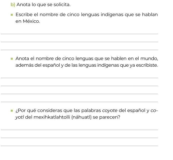 Anota lo que se solicita. 
Escribe el nombre de cinco lenguas indígenas que se hablan 
en México. 
_ 
_ 
_ 
Anota el nombre de cinco lenguas que se hablen en el mundo, 
además del español y de las lenguas indígenas que ya escribiste. 
_ 
_ 
_ 
_ 
¿Por qué consideras que las palabras coyote del español y co- 
yot/ del mexihkatlahtolli (náhuatl) se parecen? 
_ 
_ 
_