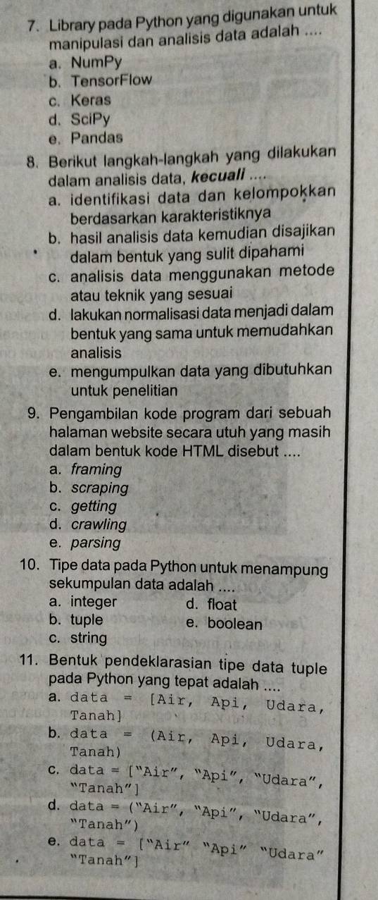 Library pada Python yang digunakan untuk
manipulasi dan analisis data adalah ....
a. NumPy
b. TensorFlow
c. Keras
d.SciPy
e. Pandas
8. Berikut langkah-langkah yang dilakukan
dalam analisis data, kecuali
a. identifikasi data dan kelompokkan
berdasarkan karakteristiknya
b. hasil analisis data kemudian disajikan
dalam bentuk yang sulit dipahami
c. analisis data menggunakan metode
atau teknik yang sesuai
d. lakukan normalisasi data menjadi dalam
bentuk yang sama untuk memudahkan
analisis
e. mengumpulkan data yang dibutuhkan
untuk penelitian
9. Pengambilan kode program dari sebuah
halaman website secara utuh yang masih
dalam bentuk kode HTML disebut ....
a. framing
b. scraping
c. getting
d. crawling
e. parsing
10. Tipe data pada Python untuk menampung
sekumpulan data adalah ....
a. integer d. float
b. tuple e. boolean
c. string
11. Bentuk pendeklarasian tipe data tuple
pada Python yang tepat adalah ....
a. data = [Air, Api, Udara,
Tanah]
b. data = (Air, Api, Udara,
Tanah)
c. data = [“Air”, “Api”, “Udara”，
“Tanah” ]
d. data = “Air”, “Api”, “Udara”，
“Tanah”)
e. data = [“Air” “Api” “Udara”
“Tanah” ]