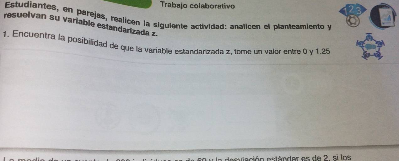 Trabajo colaborativo 
23 
Estudiantes, en parejas, realicen la siguiente actividad: analicen el planteamiento y 
resuelvan su variable estandarizada z. 
1. Encuentra la posibilidad de que la variable estandarizada z, tome un valor entre 0 y 1.25
desviación estándar es de 2. si los