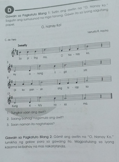 Gawain sa Pagkatuto Bilang 1: Suriin ang awitin na “'O, Nanay ko.'' 
Sagutin ang sumusunod na mga tanong. Gawin ito sa iyong sagutang 
papel. 
O, Nanay Ko! 
Venusto R. Aquino 
1. Tungkol saan ang awit? 
2. Saang bahagi nagsimula ang awit? 
3. Saan naman ito nagtatapos? 
Gawain sa Pagkatuto Bílang 2: Gámit ang awitin na “O, Nanay Ko,” 
lumikha ng galaw para sa gawaing ito. Magpatulong sa iyong 
kasama sa bahay na mas nakatatanda.