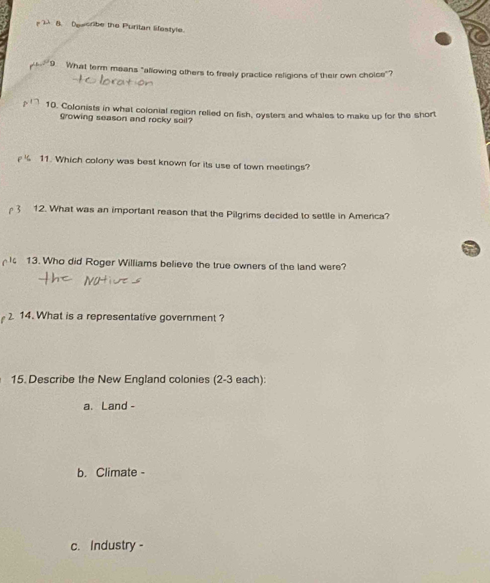 Describe the Puritan lifestyle. 
9 What term means "allowing others to freely practice religions of their own choice"? 
10. Colonists in what colonial region relied on fish, oysters and whales to make up for the short 
growing season and rocky soil? 
11. Which colony was best known for its use of town meetings? 
12. What was an important reason that the Pilgrims decided to settle in America? 
13. Who did Roger Williams believe the true owners of the land were? 
14. What is a representative government ? 
15 Describe the New England colonies (2-3 each): 
a、Land - 
b. Climate - 
c. Industry -