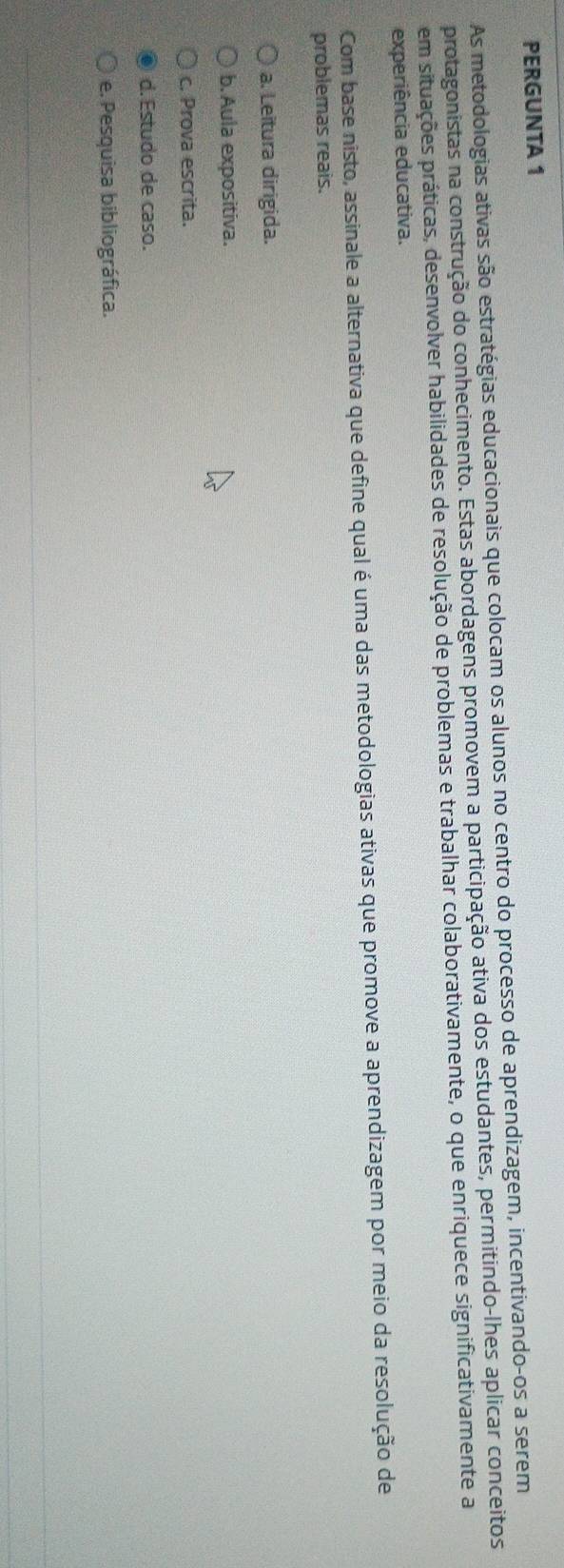 PERGUNTA 1
As metodologias ativas são estratégias educacionais que colocam os alunos no centro do processo de aprendizagem, incentivando-os a serem
protagonistas na construção do conhecimento. Estas abordagens promovem a participação ativa dos estudantes, permitindo-lhes aplicar conceitos
em situações práticas, desenvolver habilidades de resolução de problemas e trabalhar colaborativamente, o que enriquece significativamente a
experiência educativa.
Com base nisto, assinale a alternativa que define qual é uma das metodologias ativas que promove a aprendizagem por meio da resolução de
problemas reais.
a. Leitura dirigida.
b. Aula expositiva.
c. Prova escrita.
d. Estudo de caso.
e. Pesquisa bibliográfica.