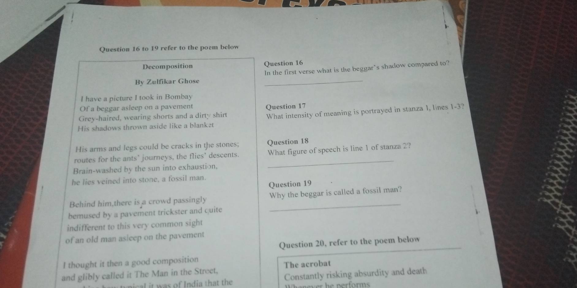to 19 refer to the poem below 
Decomposition Question 16 
In the first verse what is the beggar’s shadow compared to? 
By Zulfikar Ghose 
_ 
I have a picture I took in Bombay 
Of a beggar asleep on a pavement 
Question 17 
Grey-haired, wearing shorts and a dirty shirt 
What intensity of meaning is portrayed in stanza 1, lines 1-3? 
His shadows thrown aside like a blanket 
His arms and legs could be cracks in the stones; Question 18 
routes for the ants’ journeys, the flies’ descents. _What figure of speech is line 1 of stanza 2? 
Brain-washed by the sun into exhaustion, 
he lies veined into stone, a fossil man. 
Question 19 
Behind him,there is a crowd passingly Why the beggar is called a fossil man? 
bemused by a pavement trickster and quite 
indifferent to this very common sight 
of an old man asleep on the pavement 
Question 20, refer to the poem below 
I thought it then a good composition 
and glibly called it The Man in the Street, The acrobat 
al it was of India that the Constantly risking absurdity and death 
v e performs .