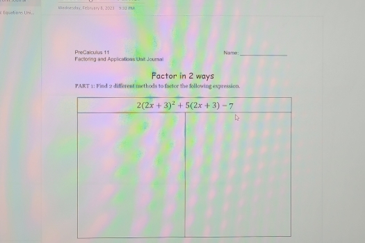 Équationes Uni Wednesday, Felbruary 8, 2023 9.32 PM
PreCalculus 11
Factoring and Applications Unit Journal Name:_
Factor in 2 ways
PART 1: Find 2 different methods to factor the following expression.