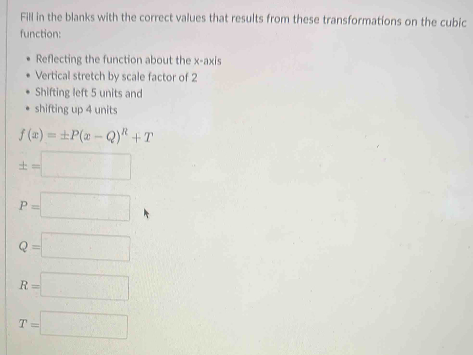 Fill in the blanks with the correct values that results from these transformations on the cubic 
function: 
Reflecting the function about the x-axis 
Vertical stretch by scale factor of 2
Shifting left 5 units and 
shifting up 4 units
f(x)=± P(x-Q)^R+T
± =□
P=□
Q=□
R=□
T=□