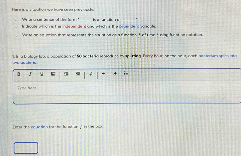 Here is a situation we have seen previously. 
Write a sentence of the form "_ is a function of _. 
Indicate which is the independent and which is the dependent variable. 
Write an equation that represents the situation as a function f of time tusing function notation. 
1. In a biology lab, a population of 50 bacteria reproduce by splitting. Every hour, on the hour, each bacterium splits into 
two bacteria. 
B I ψ 
Type here 
Enter the equation for the function f in the box.