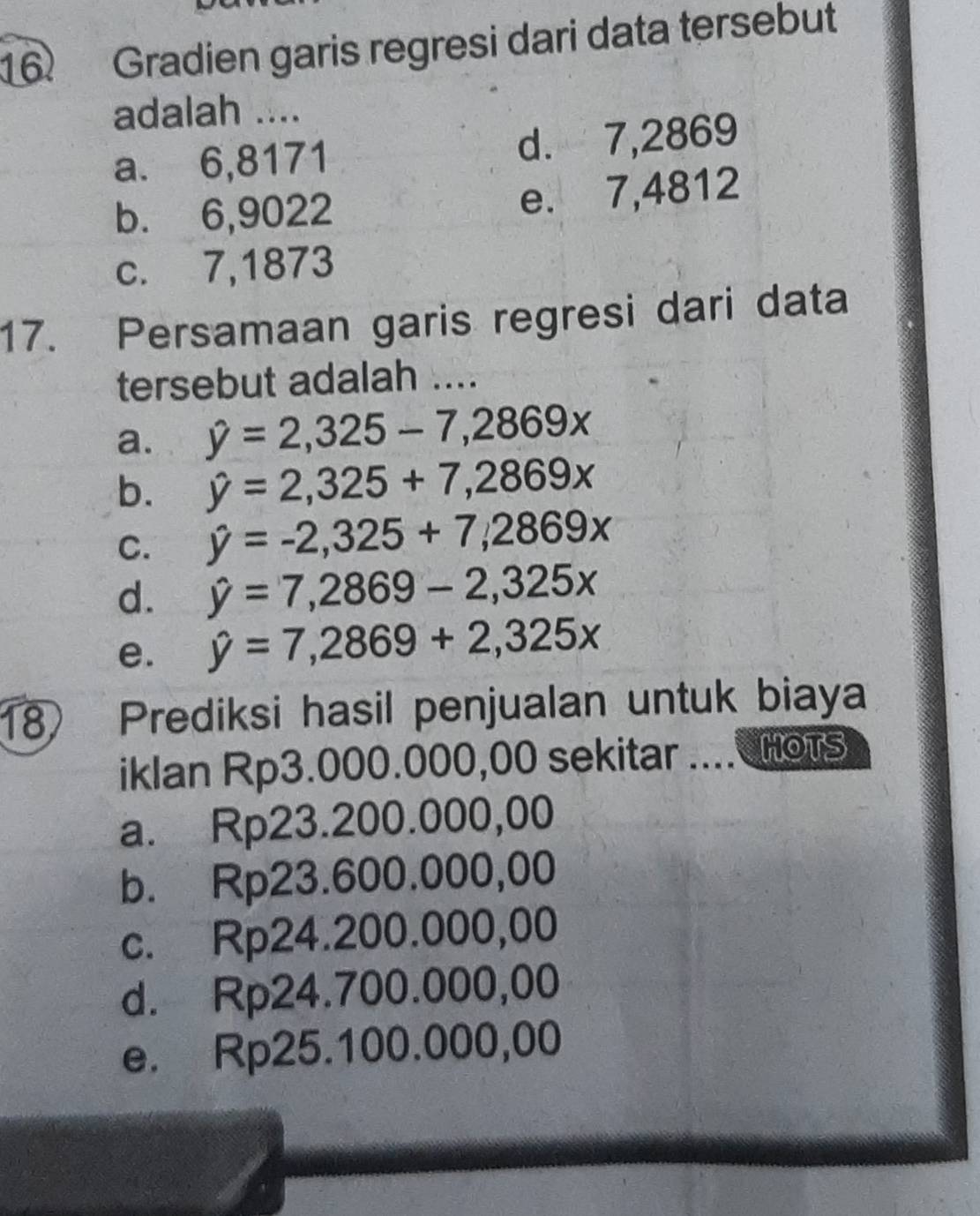 Gradien garis regresi dari data tersebut
adalah ....
a. 6,8171 d. 7,2869
b. 6,9022 e. 7,4812
c. 7,1873
17. Persamaan garis regresi dari data
tersebut adalah ....
a. hat y=2,325-7, 2869x
b. hat y=2,325+7,2869x
C. hat y=-2,325+7,2869x
d. hat y=7,2869-2,325x
e. hat y=7,2869+2,325x
18 Prediksi hasil penjualan untuk biaya
iklan Rp3.000.000,00 sekitar .... HoTS
a. Rp23.200.000,00
b. Rp23.600.000,00
c. Rp24.200.000,00
d. Rp24.700.000,00
e. Rp25.100.000,00