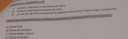 CONSIGNAS A DESARROLLAR
1. Nombre y describa los elementos del Clima
2- Nombre y describa los factores del clima.
3- ¿A qué tipo de clima corresponde la siguiente descripción? Marcar según corresponda
*Una de sus características es, sus bajas temperaturas y precipitaciones en forma de nieve."
a) Climas fríos
b) Climas de montaña.
c) Climas áridos y secos.
d) Climas tropicales.