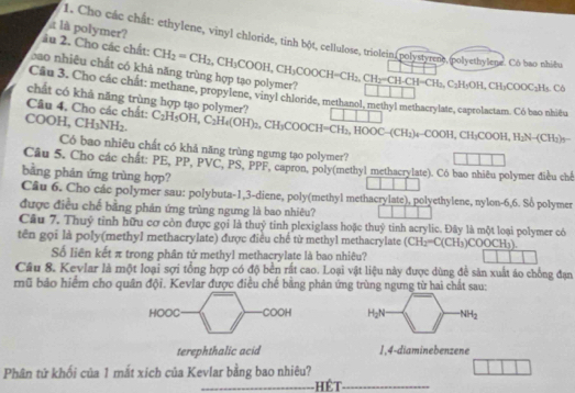 à là polymer?
1. Cho các chất: ethylene, vinyl chloride, tinh bột, cellulose, triolein(polystyrene.polyethylene. Cò bao nhiều
âu 2. Cho các chất:
cao nhiêu chất có khả năng trùng hợp tạo polymer? CH_2=CH_2,CH_3COOH,CH_3COOCH=CH_2,CH_2=CH_2CH_2H=CH_3,C_2H_5OH,CH_3COOC_2H_5.C_6
Cầu 3. Cho các chất: methane, propylene, vinyl chloride, methanol, methyl methacrylate, caprolactam. Có bao nhiều
chất có khả năng trùng hợp tạo polyme'
Câu 4. Cho các chất:
COOH, CH_3NH_2 C_2H_5OH,C_2H_4(OH)_2,CH_3COOCH=overline CH_2,HOOC-(CH_2)+COOH,CH_3COOH,H_2N-(CH_3)=
Có bao nhiêu chất có khả năng trùng ngưng tạo polymer?
Câu 5. Cho các chất: PE, PP, PVC, PS, PPF, capron, poly(methyl methacrylate). Có bao nhiêu polymer điều chế
bằng phản ứng trùng hợp?
Câu 6. Cho các polymer sau: polybuta-1,3-diene, poly(methyl methacrylate), polyethylene, nylon-6,6. Số polymer
được điều chế bằng phản ứng trùng ngưng là bao nhiêu?
Câu 7. Thuỷ tỉnh hữu cơ còn được gọi là thuỷ tinh plexiglass hoặc thuỷ tinh acrylic. Đây là một loại polymer có
tên gọi là poly(methyl methacrylate) được điều chế từ methyl methacrylate (CH_2=C(CH_3)COOCH_3)
Số liên kết π trong phân tử methyl methacrylate là bao nhiêu?
Cầu 8. Kevlar là một loại sợi tổng hợp có độ bền rất cao. Loại vật liệu này được dùng để sản xuất áo chồng đạn
rũ bảo hiểm cho quân đội. Kevlar được điều chế bằng phản ứng trùng ngưng từ hai chất sau:
HOOC C 00° H_2N NH_2
terephthalic acid 1,4-diaminebenzene
Phân tứ khối của 1 mắt xích của Kevlar bằng bao nhiêu?
_Hết_