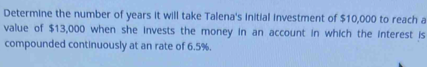 Determine the number of years it will take Talena's initial investment of $10,000 to reach a 
value of $13,000 when she invests the money in an account in which the interest is 
compounded continuously at an rate of 6.5%.