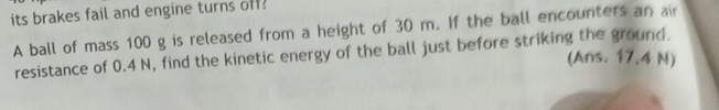 its brakes fail and engine turns off: 
A ball of mass 100 g is released from a height of 30 m. If the ball encounters an air 
resistance of 0.4 N, find the kinetic energy of the ball just before striking the ground. 
(Ans. 17,4 N)