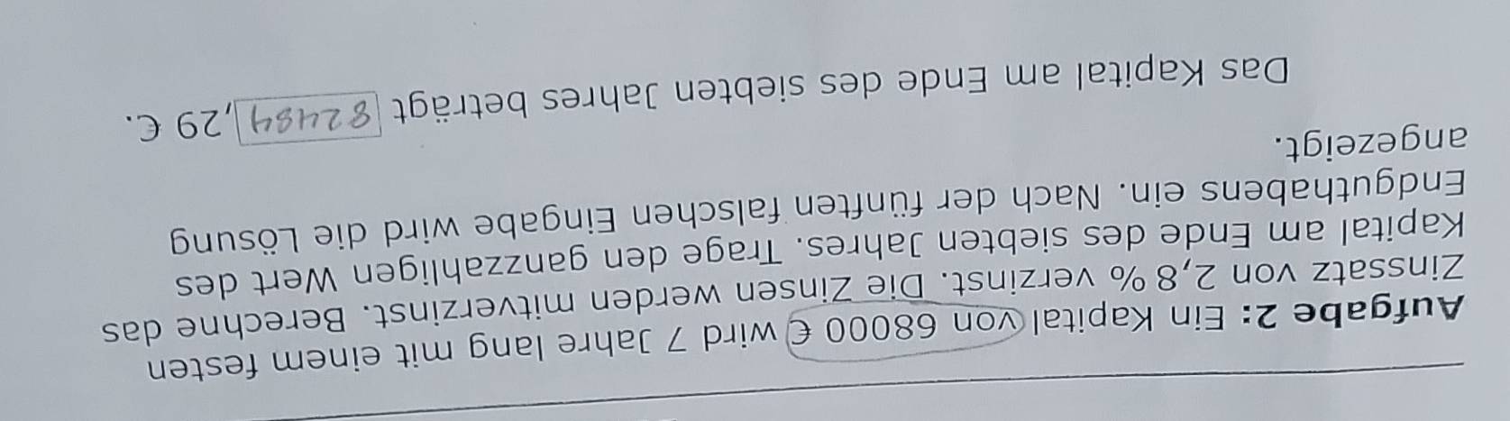 Aufgabe 2: Ein Kapital von 68000 € wird 7 Jahre lang mit einem festen 
Zinssatz von 2,8% verzinst. Die Zinsen werden mitverzinst. Berechne das 
Kapital am Ende des siebten Jahres. Trage den ganzzahligen Wert des 
Endguthabens ein. Nach der fünften falschen Eingabe wird die Lösung 
angezeigt. 
Das Kapital am Ende des siebten Jahres beträgt , 29 C.