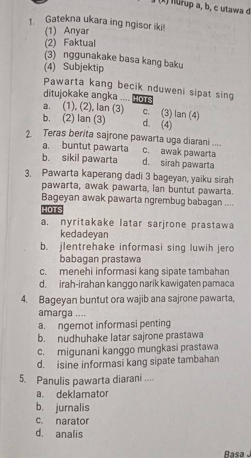 Hurup a, b, c utawa d
1. Gatekna ukara ing ngisor iki!
(1) Anyar
(2) Faktual
(3) nggunakake basa kang baku
(4) Subjektip
Pawarta kang becik nduweni sipat sing
ditujokake angka .... Hots
a. (1), (2), lan (3) c. (3) lan (4)
b. (2) lan (3) d. (4)
2. Teras berita sajrone pawarta uga diarani ....
a. buntut pawarta c. awak pawarta
b. sikil pawarta d. sirah pawarta
3. Pawarta kaperang dadi 3 bageyan, yaiku sirah
pawarta, awak pawarta, lan buntut pawarta.
Bageyan awak pawarta ngrembug babagan ....
HOTS
a. nyritakake latar sarjrone prastawa
kedadeyan
b. jlentrehake informasi sing luwih jero
babagan prastawa
c. menehi informasi kang sipate tambahan
d. irah-irahan kanggo narik kawigaten pamaca
4. Bageyan buntut ora wajib ana sajrone pawarta,
amarga ....
a. ngemot informasi penting
b. nudhuhake latar sajrone prastawa
c. migunani kanggo mungkasi prastawa
d. isine informasi kang sipate tambahan
5. Panulis pawarta diarani ....
a. deklamator
b. jurnalis
c. narator
d. analis
Basa