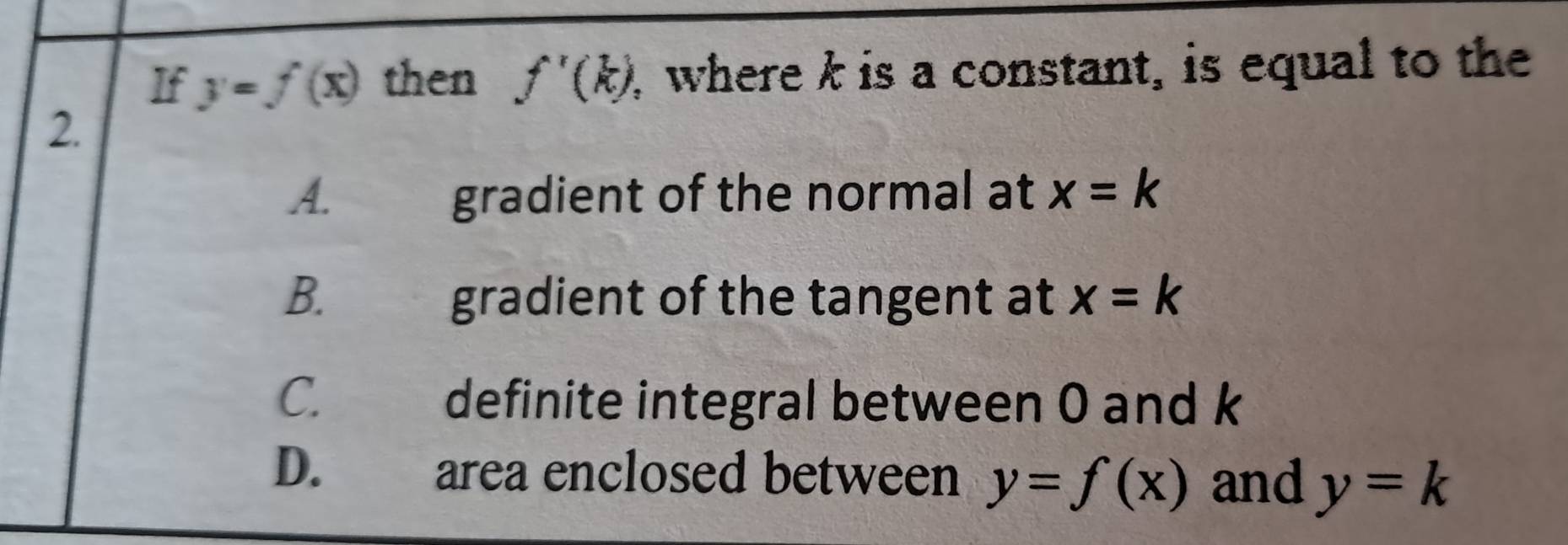 If y=f(x) then f'(k) , where k is a constant, is equal to the
2.
A. gradient of the normal at x=k
B. gradient of the tangent at x=k
C. definite integral between 0 and k
D. area enclosed between y=f(x) and y=k