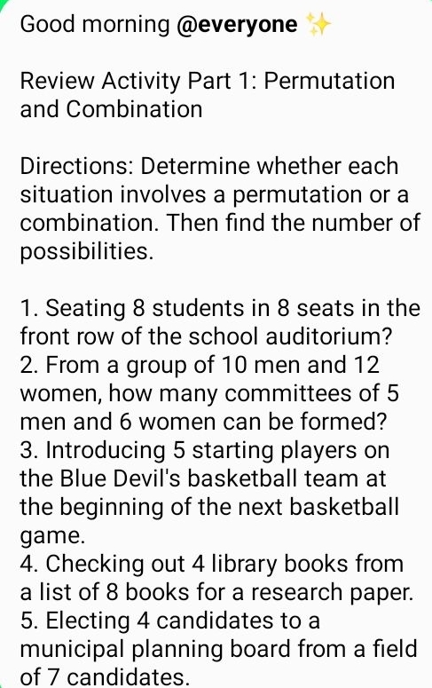 Good morning @everyone 
Review Activity Part 1: Permutation 
and Combination 
Directions: Determine whether each 
situation involves a permutation or a 
combination. Then find the number of 
possibilities. 
1. Seating 8 students in 8 seats in the 
front row of the school auditorium? 
2. From a group of 10 men and 12
women, how many committees of 5
men and 6 women can be formed? 
3. Introducing 5 starting players on 
the Blue Devil's basketball team at 
the beginning of the next basketball 
game. 
4. Checking out 4 library books from 
a list of 8 books for a research paper. 
5. Electing 4 candidates to a 
municipal planning board from a field 
of 7 candidates.