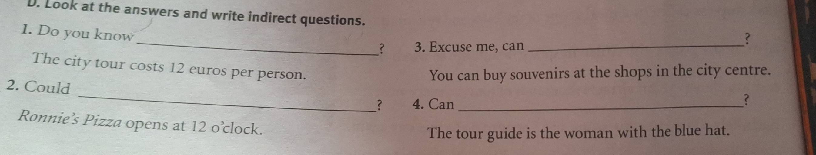 Look at the answers and write indirect questions. 
_ 
1. Do you know 
? 
？ 3. Excuse me, can_ 
The city tour costs 12 euros per person. 
You can buy souvenirs at the shops in the city centre. 
_ 
2. Could 
_? 4. Can_ 
? 
Ronnie’s Pizza opens at 12 o’clock. 
The tour guide is the woman with the blue hat.