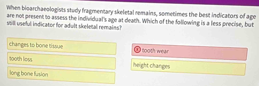 When bioarchaeologists study fragmentary skeletal remains, sometimes the best indicators of age
are not present to assess the individual's age at death. Which of the following is a less precise, but
still useful indicator for adult skeletal remains?
changes to bone tissue tooth wear
tooth loss height changes
long bone fusion