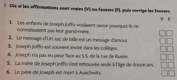 Dis si les affirmations sont vraies (V) ou fausses (F), puis corrige les fausses. 
V F 
1. Les enfants de Joseph Joffo voulaient savoir pourquoi ils ne 
connaissaient pas leur grand-mère. 
2. Le message d'Un sac de bille est un message d'amour. 
3. Joseph Joffo est souvent invité dans les collèges. 
4. Joseph n'a pas eu peur face au S.S. de la rue de Russie. 
5. La mère de Joseph Joffo s'est retrouvée seule à l'âge de douze ans. 
6. Le père de Joseph est mort à Auschwitz.