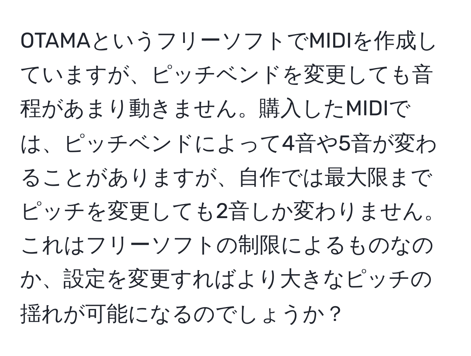 OTAMAというフリーソフトでMIDIを作成していますが、ピッチベンドを変更しても音程があまり動きません。購入したMIDIでは、ピッチベンドによって4音や5音が変わることがありますが、自作では最大限までピッチを変更しても2音しか変わりません。これはフリーソフトの制限によるものなのか、設定を変更すればより大きなピッチの揺れが可能になるのでしょうか？