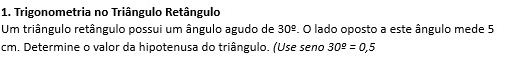 Trigonometria no Triângulo Retângulo 
Um triângulo retângulo possui um ângulo agudo de 30^(_ circ). O lado oposto a este ângulo mede 5
cm. Determine o valor da hipotenusa do triângulo. (Use seno 30^(_ o)=0,5