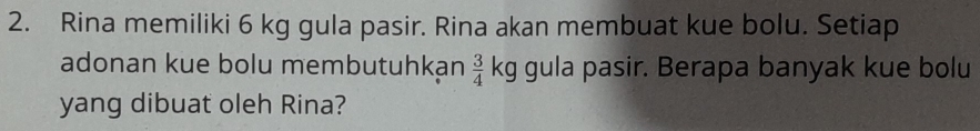 Rina memiliki 6 kg gula pasir. Rina akan membuat kue bolu. Setiap 
adonan kue bolu membutuhkan  3/4  kg gula pasir. Berapa banyak kue bolu 
yang dibuat oleh Rina?