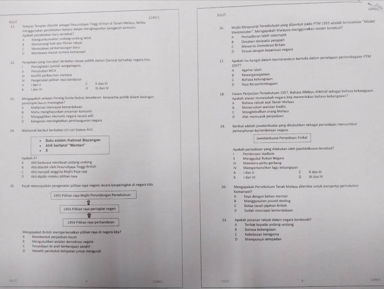 1249(√
1249/1 SULIT
SULIT
11. Selepas Templer dilantik sebagai Pesuruhjaya Tinggi British di Tanah Melayu, beliau
Apakah pendekatan baru tersebut? 16. Majlis Mesyuarat Persekutuan yang dibentuk pada PTM 1955 adalah berasaskan "Model
menggunakan pendekatan baharu dalam menghapuskan pengaruh komunis.
A Menguatkuasakan undang-undang ketat Westminster''. Mengapakah Malaysia menggunakan model tersebut?
A Pentadbiran lebih sistematik
B Memenangi hati dan fikiran rakyat
C Memulakan perkampungan baru B Desakan daripada penjajah
D Membawa masuk tentera komanwel C Mewarisi Demokrasi Britain
D Sesuai dengan keperluan negara
12. Penyataan yang manakah berkaitan kesan politik zaman Darurat terhadap negara kita.
I Peningkatan jumlah warganegara 17. Apakah isu hangat dalam memorandum bertulis dalam penetapan periembagaan PTM
1957?
II Penubuhan MCA
A Agama Islam
III Konflik perkauman meletus B Kewarganegaraan
IV Pengenalan pilihan raya bandaran C Bahasa kebangsaan
A I dan II C Il dan III
B I dan IV III dan IV D Raja Berperlembagaan
13. Mengapakah selepas Perang Dunia Kedua, kesedaran kerjasama politik dalam kalangan 18. Dalam Perjanjian Persekutuan 1957, Bahasa Melayu diiktiraf sebagai bahasa kebangsaan.
pemimpim kaum meningkat? Apakah alasan munasabah negara kita memerlukan bahasa kebangsaan?
A Matlamat mencapai kemerdekaan A Bahasa rakyat asal Tanah Melayu
B Mahu menghapuskan ancaman komunis B Meneruskan warisan tradisi
C Mengagihkan ekonomi negara secara adil C Mengiktirafkan orang Melayu
D  Keinginan meningkatkan pembangunan negara D Alat memupuk perpaduan
14. Maklumat berikut berkaitan ciri-ciri Sistem Ahli. 19. Berikut adalah jawatankuasa yang ditubuhkan sebagai persediaan menyambut
pemasyhuran kemerdekaan negara.
Satu sistem Kabinet Bayangan Jawatankuasa Persediaan Fizikal
Ahli bertaraf ''Menteri''
Apakah persediaan yang dilakukan oleh jawatankuasa tersebut?
Pembinaan stadium
Apakah X? II Menggubai Rukun Negara
A Ahli berkuasa membuat undang-undang III Membina pintu gerbang
B Ahli diiantik oleh Pesuruhjaya Tinggi British IV Memperkenalkan lagu kebangsaan
C Ahli menjadi anggota Majlis Raja-raja A I dan II
D Ahli dipilih melalui pilihan raya B I dan IV D III dan IV C Il dan III
15. Rajah menunjukkan pengenalan pilihan raya negara secara berperingkat di negara kita. 20. Mengapakah Persekutuan Tanah Melayu diterima untuk menyertai pertubuhan
Komanwel?
1955 Pilihan raya Majlis Perundangan Persekutuan A Kaya dengan bahan mentah
B Menggunakan pound sterling
C Bekas tanah jajahan British
1954 Pilihan raya peringkat negeri D Sudah mencapai kemerdekaan
1954 Pilihan raya perbandaran 21. Apakah peranan rakyat dalam negara berdaulat?
A Terikat kepada undang-undang
B Bahasa kebangsaan
Mengapakah British memperkenalkan pilihan raya di negara kita? C Kebebasan beragama
A Membentuk perpaduan kaum
B Mengukuhkan amaian demokrasi negara D Mempunyai sempadan
C Persediaan ke arah berkerajaan sendiri
D Melatih penduduk tempatan untuk mengundi
SUILIT 1249/1 SVLIT 1249/1