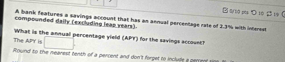 0/10 ptsつ 10 2 19 
A bank features a savings account that has an annual percentage rate of 2.3% with interest 
compounded daily (excluding leap years). 
What is the annual percentage yield (APY) for the savings account? 
The APY is 
Round to the nearest tenth of a percent and don't forget to include a perrent s