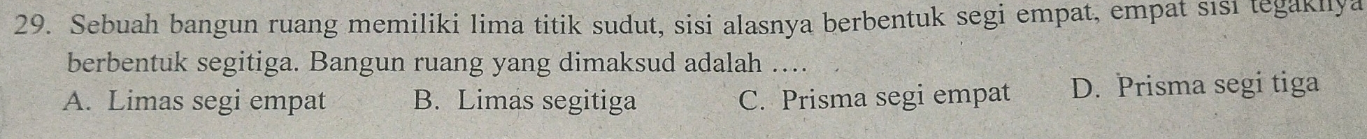 Sebuah bangun ruang memiliki lima titik sudut, sisi alasnya berbentuk segi empat, empat sısı tegakıya
berbentuk segitiga. Bangun ruang yang dimaksud adalah …..
A. Limas segi empat B. Limas segitiga C. Prisma segi empat D. Prisma segi tiga