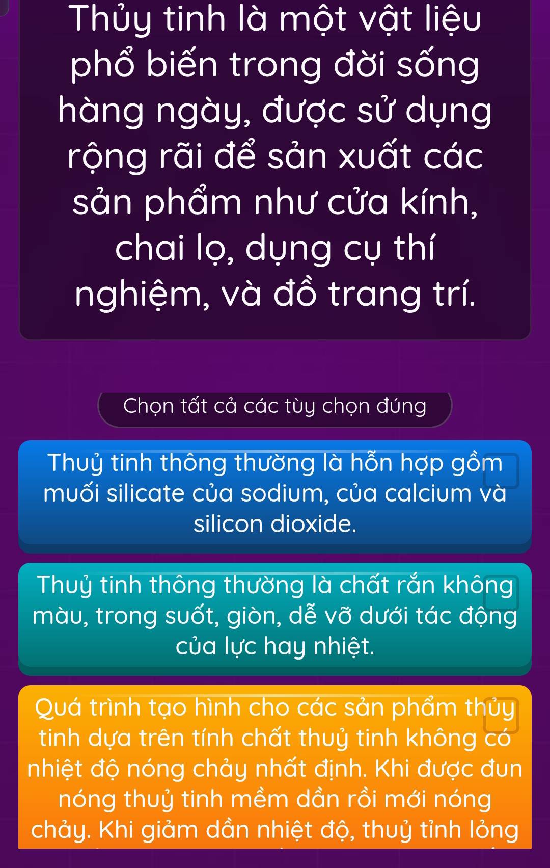 Thủy tinh là một vật liệu
phổ biến trong đời sống
hàng ngày, được sử dụng
rộng rãi để sản xuất các
sản phẩm như cửa kính,
chai lọ, dụng cụ thí
nghiệm, và đồ trang trí.
Chọn tất cả các tùy chọn đúng
Thuỷ tinh thông thường là hỗn hợp gồm
muối silicate của sodium, của calcium và
silicon dioxide.
Thuỷ tinh thông thường là chất rắn không
màu, trong suốt, giòn, dễ vỡ dưới tác động
của lực hay nhiệt.
Quá trình tạo hình cho các sản phẩm thủy
tinh dựa trên tính chất thuỷ tinh không có
nhiệt độ nóng chảy nhất định. Khi được đun
nóng thuỷ tinh mềm dần rồi mới nóng
chảy. Khi giảm dần nhiệt độ, thuỷ tỉnh lỏng