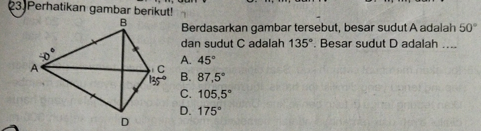 Perhatikan gambar berikut!
Berdasarkan gambar tersebut, besar sudut A adalah 50°
dan sudut C adalah 135°. Besar sudut D adalah ….
A. 45°
B. 87,5°
C. 105,5°
D. 175°