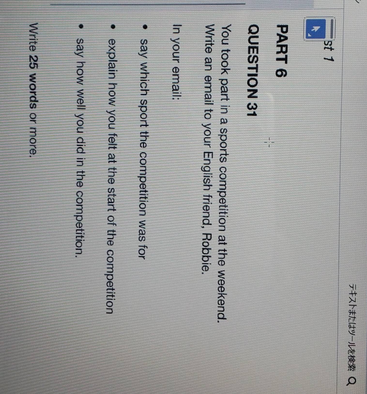 テはル 
st 1 
PART 6 
QUESTION 31 
You took part in a sports competition at the weekend. 
Write an email to your English friend, Robbie. 
In your email: 
say which sport the competition was for 
explain how you felt at the start of the competition 
say how well you did in the competition. 
Write 25 words or more.